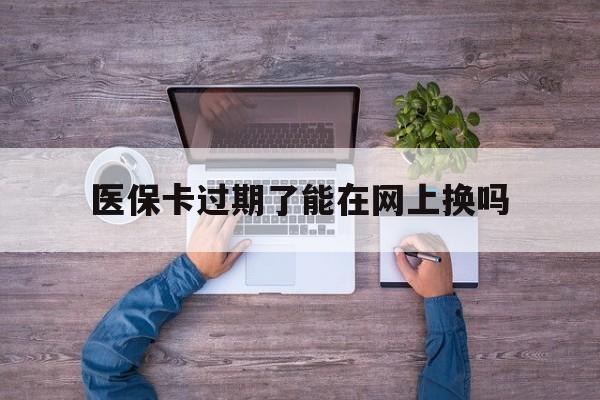大理最新医保卡过期了能在网上换吗方法分析(最方便真实的大理医保卡到期可以网上办吗方法)